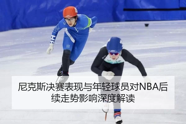 尼克斯决赛表现与年轻球员对NBA后续走势影响深度解读